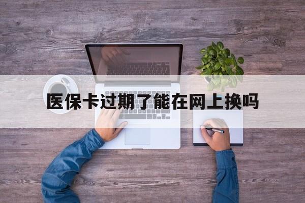 大同最新医保卡过期了能在网上换吗方法分析(最方便真实的大同医保卡到期可以网上办吗方法)